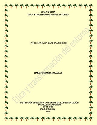 1
GUIA N°2 SENA
ETICA Y TRANSFORMACIÓN DEL ENTORNO
ANGIE CAROLINA BARBORA RENGIFO
DIANA FERNANDA JARAMILLO
INSTITUCIÓN EDUCATIVA EXALUMNAS DE LA PRESENTACIÓN
BACHILLER ACADEMICO
ONCE DOS
IBAGUE-TOLIMA
2018
 