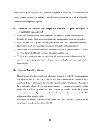 productividad y los resultados, esto demanda alto grado de fluidez en la comunicación por

  tanto, procederemosa revisar cual es el método usado actualmente, su nivel de eficiencia y

  comprensión en el publico objetivo.


5.1.    Definición de objetivos del diagnostico diferente al plan estratégico de
        comunicación organizacional
       Identificar la interpretación en los empleados del propósito general de la compañía.
       Entender los medios de divulgación utilizados en la organización hacia los empleados
       Identificar cual es el origen de los mensajes enviados a los colaboradores de la compañía
       Identificar si existe aprobación de los mensajes entregados en la organización
       Identificar la eficiencia de los objetivos parametrizados por la corporación hacia la filial y
       su eficaz desarrollo obtenido por medio de la comunicación local
       Verificar si el presupuestos de 2013 puede incluir implementación de la comunicación
       Analizar el aporte que puede hacerse a la corporación con la planeación estratégica de la
       comunicación


5.2.    Selección de públicos internos.


       Hemos tomado a los funcionarios que laboran en la sede de la calle 71 y que pertenecen a
       los departamentos de Cartera y comercial, son colaboradores que se encuentran en la
       compañía desde su constitución en Colombia hasta la fecha y personas que estuvieron en
       la organización salieron de ella por restructuración y regresaron encontrando cambios
       dentro de la cultura organizacional. Las personas encuestadas suman 38 personas,
       distribuidas en los dos departamentos seleccionados. Esto nos lleva a un muestra del 35%
       del censo total de la organización.
       Utilizamos el método cualitativo verificando con           una encuesta el sentir de los
       funcionarios ubicados en la oficina Calle 71.




                                                 10
 