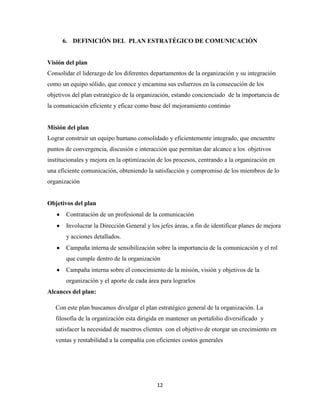 6. DEFINICIÓN DEL PLAN ESTRATÉGICO DE COMUNICACIÓN


Visión del plan
Consolidar el liderazgo de los diferentes departamentos de la organización y su integración
como un equipo sólido, que conoce y encamina sus esfuerzos en la consecución de los
objetivos del plan estratégico de la organización, estando concienciado de la importancia de
la comunicación eficiente y eficaz como base del mejoramiento continúo


Misión del plan
Lograr construir un equipo humano consolidado y eficientemente integrado, que encuentre
puntos de convergencia, discusión e interacción que permitan dar alcance a los objetivos
institucionales y mejora en la optimización de los procesos, centrando a la organización en
una eficiente comunicación, obteniendo la satisfacción y compromiso de los miembros de lo
organización


Objetivos del plan
       Contratación de un profesional de la comunicación
       Involucrar la Dirección General y los jefes áreas, a fin de identificar planes de mejora
       y acciones detallados.
       Campaña interna de sensibilización sobre la importancia de la comunicación y el rol
       que cumple dentro de la organización
       Campaña interna sobre el conocimiento de la misión, visión y objetivos de la
       organización y el aporte de cada área para lograrlos
Alcances del plan:

   Con este plan buscamos divulgar el plan estratégico general de la organización. La
   filosofía de la organización esta dirigida en mantener un portafolio diversificado y
   satisfacer la necesidad de nuestros clientes con el objetivo de otorgar un crecimiento en
   ventas y rentabilidad a la compañía con eficientes costos generales




                                            12
 
