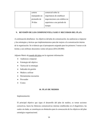 cartera           comercial sobre la
                      manejando un      importancia de establecer
                      promedio de       negociaciones con créditos no
                      30 días           superiores a ese período de
                                        tiempo.


 9. REVISIÓN DE LOS COMPONENTES, FASES Y RECURSOS DEL PLAN.


A continuación detallamos los objetivos del plan de comunicación, las audiencias a impactar
y las estrategias y tácticas que implementaremos para dar mejora a la comunicación interna
de la organización. Se evidencia que el presupuesto asignado para los primeros 3 meses es de
treinta y seis millones doscientos veinte mil pesos ($36.220.000)


Adjunto Matriz de mando del plan con la siguiente información
       Audiencia a impactar
       Estrategia del objetivo
       Táctica de la estrategia
       Indicador de gestión
       Medios a utilizar
       Herramientas necesarias
       Proveedor
       Costos


                                  10. PLAN DE MEDIOS


   Implementación:


   El principal objetivo que sigue el desarrollo del plan de medios, es tomar acciones
   correctivas, hacia las falencias comunicativas internas establecidas en el diagnóstico, las
   cuales sin duda, se constituyen en obstáculos para la consecución de los objetivos del plan
   estratégico organizacional.

                                           16
 