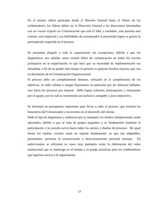 En el mismo, deben participar desde el Director General hasta el último de los
colaboradores, los líderes deben ser la Dirección General a las direcciones intermedias
con un vocero experto en Comunicación que será el líder y mediador, esta persona será
externa, será imparcial y sus habilidades de comunicador le permitirán lograr se genere la
participación requerida en el proceso.


Se encuentra dirigido a toda la organización sin excepciones, debido a que los
diagnósticos nos señalan como existen fallos de comunicación en todos los niveles
jerárquicos de la organización, lo que hace que su necesidad de implementación sea
inmediata, a fin de no perder más tiempo ni permitir se generen brechas mayores que van
en detrimento de la Comunicación Organizacional.
El proceso debe ser completamente humano, enfocado en el cumplimiento de los
objetivos, no debe señalar a ningún funcionario en particular por las falencias halladas,
sino hacia los procesos por mejorar. Debe lograr cohesión, participación y entusiasmo
por el equipo, por lo cual se recomienda sea inclusivo, amigable y poco impositivo.


Se destinará un presupuesto importante para llevar a cabo el proceso, que incluirá los
honorarios del Comunicador e inversiones en el desarrollo del mismo.
Dado al tipo de diagnóstico y audiencia que se manejará, los medios interpersonales serán
adecuados, debido a que se trata de grupos pequeños y es fundamental fomentar la
participación y la escucha activa hacia todos los actores y dueños de procesos. De igual
forma los medios visuales serán un soporte fundamental, ya que son adaptables,
permanente, permiten la comunicación y direccionamiento personal mensaje.              En
audiovisuales se utilizarán en casos muy puntuales como la elaboración del video
institucional que se mantenga en el tiempo y se pueda actualizar para los colaboradores
que ingresen nuevos a la organización.




                                         17
 