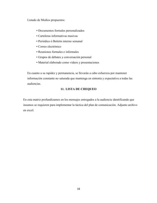 Listado de Medios propuestos:


            • Documentos formales personalizados
            • Carteleras informativas masivas
            • Periódico ó Boletín interno semanal
            • Correo electrónico
            • Reuniones formales e informales
            • Grupos de debates y conversación personal
            • Material elaborado como videos y presentaciones


   En cuanto a su rapidez y permanencia, se llevarán a cabo esfuerzos por mantener
   información constante no saturada que mantenga en sintonía y expectativa a todas las
   audiencias.
                               11. LISTA DE CHEQUEO


En esta matriz profundizamos en los mensajes entregados a la audiencia identificando que
insumos se requieren para implementar la táctica del plan de comunicación. Adjunto archivo
en excel.




                                            18
 