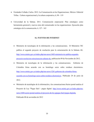 Fernández Collado, Carlos. 2012. La Comunicación en las Organizaciones. México: Editorial
Trillas. Cultura organizacional y la cultura corporativa, 6, 98 - 119


Universidad de la Sabana. 2011. Comunicación empresarial. Plan estratégico como
herramienta gerencial y nuevos retos del comunicador en las organizaciones. Ejecución plan
estratégico de la comunicación, 6, 127 - 163




                             16. FUENTES DE INTERNET



   Ministerio de tecnologías de la información y las comunicaciones. El Ministerio TIC

   publica el segundo proyecto de resolución para la estructuración de la Subasta 4G.

   http://www.mintic.gov.co/index.php/mn-news/1605-ministerio-tic-publica-segundo-

   proyecto-resolucion-estructuracion-subasta-4g. publicación 09 de Noviembre de 2012.

   Ministerio de tecnologías de la información y las comunicaciones.          Gobierno de

   Colombia firma acuerdo con su homólogo suizo sobre residuos electrónicos.

   http://www.mintic.gov.co/index.php/mn-news/1281-gobierno-de-colombia-firma-

   acuerdo-con-su-homologo-suizo-sobre-residuos-electronicos. Publicado 29 de junio de

   2012.

   Ministerio de tecnologías de la información y las comunicaciones.Sector postal analiza el

   Proyecto de Ley "Pague fácil - pague digital. http://www.mintic.gov.co/index.php/mn-

   news/1604-sector-postal-analiza-el-proyecto-de-ley-qpague-facil-pague-digitalq.

   Publicado 08 de noviembre de 2012




                                             23
 