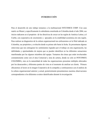INTRODUCCIÓN




Para el desarrollo de este trabajo tomamos a la multinacional INTCOMEX CORP. Con casa
matriz en Miami y específicamente la subsidiaria constituida en Colombia desde el año 2004, sus
inicios radicaron en el propósito de las directivas de crecer en las región de América Latina y el
Caribe, con expectativa de crecimiento y apoyados en la estabilidad económica de esta región.
Para realizar un diagnostico de la cultura organizacional nos enfocaremos en la filial radicada en
Colombia, sus propósitos y evolución desde su primer año hasta la fecha. Se presentaran algunas
entrevistas que nos entregaran los sentimientos logrados por el trabajo en esta organización, las
debilidades y oportunidades de mejora que se pueden identificar en las diferentes sensaciones
manifestadas por las algunos miembros del equipo. Tomamos dos áreas que están involucradas
constantemente como son el área Comercial y área de cartera, donde no solo en INTCOMEX
COLOMBIA, sino en la naturalidad de todas las organizaciones presentan múltiples altercados
por los desacuerdos y diferentes puntos de vista en el momento de analizar un cliente. Primero
ubicaremos al lector en la imagen Corporativa de la compañía y continuaremos con el análisis de
la cultura organizacional anterior y actual, posteriormente presentaremos nuestras observaciones
correspondientes a los diferentes eventos identificados durante la investigación

.




                                                 3
 