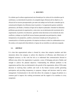 1. RESUMEN


Es evidente que la cultura organizacional esta formada por los valores de los miembros que la
conforman y su interrelación le permite a la compañía lograr eficiencia de los objetivos y la
eficacia de los recursos presupuestados, por tanto este trabajo nos ha llevado a entender que la
comunicación dirigida a las diferentes áreas le permite a la organización generar sentido de
pertenencia y da fluidez y fortaleza al logro de los objetivos planeados. Entender los diferentes
problemas que presenta la organización y como estos van en detrimento del crecimiento de la
organización, le permite a los directores generales tomar decisiones en la resolución de estos
conflictos y trabajar en el perfil del recurso humano generando una participación y dando
transparencia a los propósitos, cambios y decisiones tomadas por la alta gerencia. La
comunicación es el bastón que permite a la empresa involucrar a todos los colaboradores en un
fin común, en la mejora del clima laboral y el apoyo de sus miembros en cada tarea asignada.


   1.1.    ABSTRAC

It is clear that organizational culture is formed by values that comprise members and their
interaction allows the company to achieve the objectives of efficiency and effectiveness of
budgeted resources, so this work has led us to understand that communication directed to
different areas allows the organization to generate a sense of belonging and gives fluidity and
strength to achieve the planned objectives. Understanding the different problems in the
organization and how they are detrimental to the growth of the organization, allows CEOs make
decisions in resolving these conflicts and work in the human resource profile generating
participation and providing transparency to purposes, changes and decisions made by senior
management. Communication is the stick that allows the company to engage all partners in a
common goal to improve the working environment and the support of its members in every
assignment.




                                                 5
 