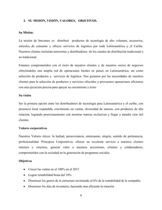 2. SU MISIÓN, VISIÓN, VALORES, OBJETIVOS.


Su Misión:

La misión de Intcomex es distribuir productos de tecnología de alto volumen, accesorios,
artículos de consumo y ofrecer servicios de logística por toda Latinoamérica y el Caribe.
Nuestros clientes incluirán minoristas y distribuidores de los canales de distribución tradicional o
no tradicional

Estamos comprometidos con el éxito de nuestros clientes y de nuestros socios de negocios
ofreciéndoles una amplia red de operaciones locales en países en Latinoamérica; así como
selección de productos y servicios de logística. Nos guiamos por las necesidades de nuestros
clientes para la selección de productos y servicios ofrecidos y proveemos operaciones eficientes
con una ejecución precisa para apoyar su crecimiento y éxito

Su visión

Ser la primera opción entre los distribuidores de tecnología para Latinoamérica y el caribe, con
presencia local expandida, crecimiento en ventas, diversidad de marcas, con productos de alta
rotación, logrando posicionamiento con nuestras marcas exclusivas y llegar a atender cien mil
clientes.

Valores corporativos

Nuestros Valores éticos: la lealtad, perseverancia, entusiasmo, alegría, sentido de pertenencia,
profesionalidad. Principios Corporativos: ofrecer un excelente servicio a nuestros clientes
internos y externos, generar valor a nuestros accionistas, clientes y colaboradores,
comprometidos con la sociedad en la generación de programas sociales.

Objetivos

        Crecer las ventas en el 100% en el 2015
        Lograr rentabilidad bruta del 10%
        Disminuir los gastos de la estructura invirtiendo el 6% de la rentabilidad de la compañía
        Disminuir los días de inventario, haciendo mas eficiente la rotación

                                                  6
 