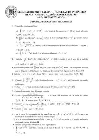 UNIVERSIDAD RICARDO PALMA FACULTAD DE INGENIERÍA
DEPARTAMENTO ACADÉMICO DE CIENCIAS
ÁREA DE MATEMÁTICA
INTEGRALES DE LÍNEA Y SUS APLICACIONES
1. Calcular las integrales de línea:
a)
2 2 2 2
( ) ( )     x y dx x y dy

a lo largo de la curva : 1 1y x    desde el punto
0 (0,0)P hasta 1 (2,0)P .
b) 2 2
( 2 ) ( 2 )x xy dx y xy dy

     siendo  el arco de la parábola 2
y x que une los puntos
0 ( 2 , 4 )P y 1 ( 1 , 1 )P .
c) 2 2
(2 )z x y ds

  donde es la primera espira de la línea helicoidal cónica cosx t t ,
y t sen t y z t .
d)
2 2
( )n
C
x y ds donde C es la frontera del círculo 2 2 2
x y a 
2. Calcular 3 3 2 2 3
[ ( 2 2 3) (2 1) ]xy x dx x y y dy

     cuando  es el arco de la cicloide
t x t sen , 1 cosy t  ,  0 , 2t 
3. Hallar la integral de línea 2 2
(3 6 ) 14 20    C
x y dx yz dy xz dz donde C es el segmento de recta
que va del punto (1,0,0) al punto (1,1,0) y luego del punto (1,1,0) al punto (1,1,1). Rpta: 20/3
4. Calcular 2 2 2
( )x y z ds

  , donde ( ) ( cos , , )t t sen t t  es una hélice  0 , 2t 
5. Calcular 2 2
ydx xdy
x y
 
 sobre la circunferencia 2 2 2
: x y a   , 0a recorrido en sentido
antihorario.
6. Evaluar 4 4
( ) ,x y ds

 donde λ es la frontera de  2 2 2
( , ) / 25D x y x y   
7. Calcular la integradle línea del campo vectorial
2 2 2
( , , )
2
xi y j zk
F x y z
x y z x y z
 

    
  
a lo largo del segmento de la recta del punto
0 ( 1 , 1 , 1 )P , hasta el punto 1 ( 4 , 4 , 4 )P
8. Calcular
2
2
1
(2 ) ( )
x Lnx
xLny dx dy
xy y y
   , si 3
( ) ( 1+t ,cos100 )t t  , 0 1t 
9. Calcular. ydx zdy xdz

  donde:
a)  es la curva de intersección de las superficies 2x y  , 2 2 2
2 ( )x y z x y    . La curva es
recorrida en el sentido horario mirado desde el origen
b)  es la intersección de las superficies z xy y 2 2
1x y  , recorrida en el sentido antihorario
visto desde encima del plano XY .
10. Calcular las siguientes integrales de línea según el caso:
a) 2 3 2
1 cosy sen x xds

 donde es el arco de la curva y sen x de 0 ( 0 , 0 )P a
1 2
( , 1 )P 
.
 