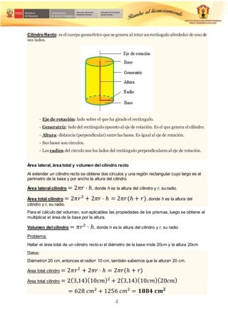 2
Cilindro Recto: es el cuerpo geométrico que se genera al rotar unrectángulo alrededor de uno de
sus lados.
- Eje de rotación: lado sobre el que ha girado el rectángulo.
- Generatriz: lado del rectángulo opuesto al eje de rotación. Es el que genera el cilindro.
- Altura: distancia (perpendicular) entre las bases. Es igual al eje de rotación.
- Sus bases son círculos.
- Los radios del círculo son los lados del rectángulo perpendiculares al eje de rotación.
Área lateral, área total y volumen del cilindro recto
Al extender un cilindro recto se obtiene dos círculos y una región rectangular cuyo largo es el
perímetro de la base y por ancho la altura del cilindro.
Área lateral cilindro = 2𝜋𝑟 ⋅ ℎ, donde h es la altura del cilindro y r, su radio.
Área total cilindro = 2𝜋𝑟2
+ 2𝜋𝑟 ⋅ ℎ = 2𝜋𝑟(ℎ + 𝑟), donde h es la altura del
cilindro y r, su radio.
Para el cálculo del volumen, son aplicables las propiedades de los prismas, luego se obtiene al
multiplicar el área de la base por la altura.
Volumen del cilindro = 𝜋𝑟2
⋅ ℎ, donde h es la altura del cilindro y r, su radio
Problema:
Hallar el área total de un cilindro recto si el diámetro de la base mide 20cm y la altura 20cm
Datos:
Diámetro= 20 cm, entonces el radio= 10 cm, también sabemos que la altura= 20 cm.
Área total cilindro = 2𝜋𝑟2
+ 2𝜋𝑟 ⋅ ℎ = 2𝜋𝑟(ℎ + 𝑟)
Área total cilindro = 2(3,14)(10𝑐𝑚)2
+ 2(3,14)(10𝑐𝑚)(20𝑐𝑚)
= 628 𝑐𝑚2
+ 1256 𝑐𝑚2
= 𝟏𝟖𝟖𝟒 𝒄𝒎𝟐
 