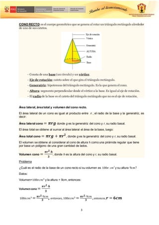 3
CONO RECTO:es el cuerpo geométrico que se genera al rotar un triángulo rectángulo alrededor
de uno de sus catetos.
- Consta de una base (un círculo) y un vértice.
- Eje de rotación: cateto sobre el que gira el triángulo rectángulo.
- Generatriz: hipotenusa del triángulo rectángulo. Es la que genera el cono.
- Altura: segmento perpendicular desde el vértice a la base. Es igual al eje de rotación.
- El radio de la base es el cateto del triángulo rectángulo que no es el eje de rotación.
Área lateral, área total y volumen del cono recto.
El área lateral de un cono es igual al producto entre  , el radio de la base y la generatriz, es
decir:
Área lateral cono = 𝝅𝒓𝒈 donde g es la generatriz del cono y r, su radio basal.
El área total se obtiene al sumar al área lateral el área de la base, luego:
Área total cono = 𝝅𝒓𝒈 + 𝝅𝒓𝟐
, donde g es la generatriz del cono y r, su radio basal.
El volumen se obtiene al considerar al cono de altura h como una pirámide regular que tiene
por base un polígono de una gran cantidad de lados.
Volumen cono =
𝝅𝒓𝟐⋅𝒉
𝟑
, donde h es la altura del cono y r, su radio basal.
Problema
¿Cuál es el radio de la base de un cono recto si su volumen es 108𝜋 3
cm y su altura ?
9cm
Datos:
Volumen=108𝜋𝑐𝑚3 y la altura = 9cm, entonces:
Volumencono =
𝝅𝒓𝟐⋅𝒉
𝟑
108𝜋𝑐𝑚3 = 𝝅𝒓𝟐⋅9𝑐𝑚
𝟑
, entonces,108𝜋𝑐𝑚3 = 𝝅𝒓𝟐⋅9𝑐𝑚
𝟑
,entonces,𝒓 = 𝟔𝒄𝒎
 
