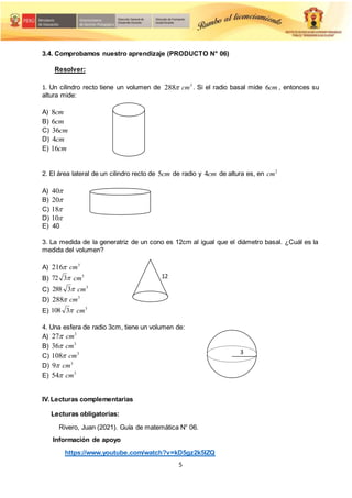 5
3
12
3.4. Comprobamos nuestro aprendizaje (PRODUCTO N° 06)
Resolver:
1. Un cilindro recto tiene un volumen de 
288 3
cm . Si el radio basal mide cm
6 , entonces su
altura mide:
A) cm
8
B) cm
6
C) cm
36
D) cm
4
E) cm
16
2. El área lateral de un cilindro recto de cm
5 de radio y cm
4 de altura es, en 2
cm
A) 
40
B) 
20
C) 
18
D) 
10
E) 40
3. La medida de la generatriz de un cono es 12cm al igual que el diámetro basal. ¿Cuál es la
medida del volumen?
A) 
216 3
cm
B) 
3
72 3
cm
C) 
3
288 3
cm
D) 
288 3
cm
E) 
3
108 3
cm
4. Una esfera de radio 3cm, tiene un volumen de:
A) 
27 3
cm
B) 
36 3
cm
C) 
108 3
cm
D) 
9 3
cm
E) 
54 3
cm
IV.Lecturas complementarias
Lecturas obligatorias:
Rivero, Juan (2021). Guía de matemática N° 06.
Información de apoyo
https://www.youtube.com/watch?v=kD5gz2k5IZQ
 