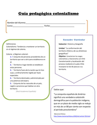 Sabías que:
“La conquista española de América
significó una verdadera catástrofe
demográfica para la población indígena,
que en un plazo de medio siglo se redujo
en más de un 80 por ciento con respecto
al período precolombino”
Memoria Chilena:
http://www.memoriachilena.cl/602/w3-article-703.html
Definiciones
Colonialismo: Tendencia a mantener un territorio
en el régimen de colonia.
Colonia o Régimen colonial:
1. f. Conjunto de personas procedentes de un
territorio que van a otro para establecerse en
él.
2. f. Territorio o lugar donde se establecen
estas personas.
3. f. Territorio fuera de la nación que lo hizo
suyo, y ordinariamente regido por leyes
especiales.
4. f. Territorio dominado y administrado por
una potencia extranjera.
5. f. Conjunto de los naturales de un país,
región o provincia que habitan en otro
territorio.
(Real Academia Española)
Nombre del Alumno:______________________________________________________
Curso:____________________________ Fecha:______________________
Subsector: Historia y Geografía
Unidad: “La conformación del
territorio chileno y de sus dinámicas
geográficas”
Objetivo: Caracterizar los rasgos
colonialistas y relacionarlos con Chile
Caracterización y localización del
proceso mediante el cuales Chile
incorpora la isla de pascua a su
territorio.
 