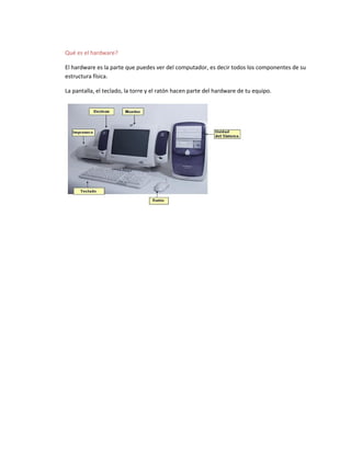 Qué es el hardware?
El hardware es la parte que puedes ver del computador, es decir todos los componentes de su
estructura física.
La pantalla, el teclado, la torre y el ratón hacen parte del hardware de tu equipo.
 