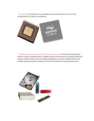 * La memoria: Es la parte de una computadora que permite almacenar, por lo menos
temporalmente, los datos y los programas.
* Unidades de almacenamiento de datos (Mass storage device): Permite a la computadora
retener una gran cantidad de datos. Unidades comunes de este tipo son los distintos discos del
sistema, incluso los discos duros y los floppy (disquetes), así como las unidades de cinta y/o
unidades de almacenamiento específicas como son los ZIP drivers y los Sparq entre otros.
 