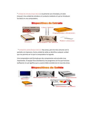 * Unidad de entrada (Input device): Usualmente son el teclado y el ratón
(mouse). Una unidad de entrada es el conducto mediante el cual se introducen
los datos en una computadora.
* Unidad de salida (Output device): Hay varias, pero las más comunes son la
pantalla y la impresora. Como unidad de salida se identifica cualquier unidad
que nos permita ver lo que la computadora ha logrado.
Una computadora está formada por dos componentes estructurales muy
importantes. El equipo físico (hardware) y los programas con los que funciona
(software), lo cual significa que su avance debe considerarse en esas dos áreas.
 