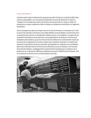 Historia de Software?
A primera teoría sobre el software fue propuesta por Alan Turing en su ensayo de 1935 sobre
números computables, con una aplicación destinada a la toma de decisiones. El término
"software" fue utilizado por primera vez de forma escrita por John W. Tukey en 1958. ] El
estudio de los campos académicos sobre el software se dividend en informática y la ingeniería
de software.
Como los programas cada vez entraban más en el reino de firmware y el hardware por si sólo
se hacía más pequeño, más barato y más rápido debido a la ley de Moore, los elementos de la
computación que primero se consideraban software, pasan a ser hardware. La mayoría de las
compañías de hardware hoy en día tienen más programadores de software en nómina que
diseñadores de hardware, ya que las herramientas de software han automatizado muchas de
las tareas de los ingenieros de circuitos. Al igual que la industria automotriz, la industria del
software ha crecido de unos pocos visionarios que operaban en su garaje con sus prototipos.
Steve Jobs y Bill Gates fueron los Henry Ford y Chevrolet Luis de sus tiempos. En el caso del
desarrollo de software, el despegue final es generalmente aceptado que se produce con la
publicación en la década de 1980 de las especificaciones para el IBM Personal Computer. Hoy
su movimiento sería visto como un tipo de público-sourcing.
 