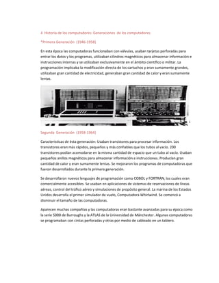 4 Historia de los computadores: Generaciones de los computadores
*Primera Generación (1946-1958)
En esta época las computadoras funcionaban con válvulas, usaban tarjetas perforadas para
entrar los datos y los programas, utilizaban cilindros magnéticos para almacenar información e
instrucciones internas y se utilizaban exclusivamente en el ámbito científico o militar. La
programación implicaba la modificación directa de los cartuchos y eran sumamente grandes,
utilizaban gran cantidad de electricidad, generaban gran cantidad de calor y eran sumamente
lentas.
Segunda Generación (1958-1964)
Características de ésta generación: Usaban transistores para procesar información. Los
transistores eran más rápidos, pequeños y más confiables que los tubos al vacío. 200
transistores podían acomodarse en la misma cantidad de espacio que un tubo al vacío. Usaban
pequeños anillos magnéticos para almacenar información e instrucciones. Producían gran
cantidad de calor y eran sumamente lentas. Se mejoraron los programas de computadoras que
fueron desarrollados durante la primera generación.
Se desarrollaron nuevos lenguajes de programación como COBOL y FORTRAN, los cuales eran
comercialmente accesibles. Se usaban en aplicaciones de sistemas de reservaciones de líneas
aéreas, control del tráfico aéreo y simulaciones de propósito general. La marina de los Estados
Unidos desarrolla el primer simulador de vuelo, Computadora Whirlwind. Se comenzó a
disminuir el tamaño de las computadoras.
Aparecen muchas compañías y las computadoras eran bastante avanzadas para su época como
la serie 5000 de Burroughs y la ATLAS de la Universidad de Mánchester. Algunas computadoras
se programaban con cintas perforadas y otras por medio de cableado en un tablero.
 