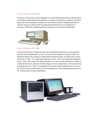 Tercera Generación (1964-1971)
Comienza a utilizarse los circuitos integrados, lo cual permitió abaratar costos al tiempo que se
aumentaba la capacidad de procesamiento y se reducía el tamaño de las máquinas. La tercera
generación de computadoras emergió con el desarrollo de circuitos integrados (pastillas de
silicio) en las que se colocan miles de componentes electrónicos en una integración en
miniatura. El PDP-8 de la Digital Equipment Corporation fue el primer miniordenador.
Cuarta Generación (1971-1988)
Fase caracterizada por la integración sobre los componentes electrónicos, lo que propició la
aparición del microprocesador, es decir, un único circuito integrado en el que se reúnen los
elementos básicos de la máquina. Se desarrolló el microprocesador. Se colocan más circuitos
dentro de un "chip". "LSI - Large Scale Integration circuit". "VLSI - Very Large Scale Integration
circuit". Cada "chip" puede hacer diferentes tareas. Un "chip" sencillo actualmente contiene la
unidad de control y la unidad de aritmética/lógica. El tercer componente, la memoria primaria,
es operado por otros "chips". Se reemplaza la memoria de anillos magnéticos por la memoria
de "chips" de silicio. Se desarrollan las microcomputadoras, o sea, computadoras personales o
PC. Se desarrollan las supercomputadoras.
 