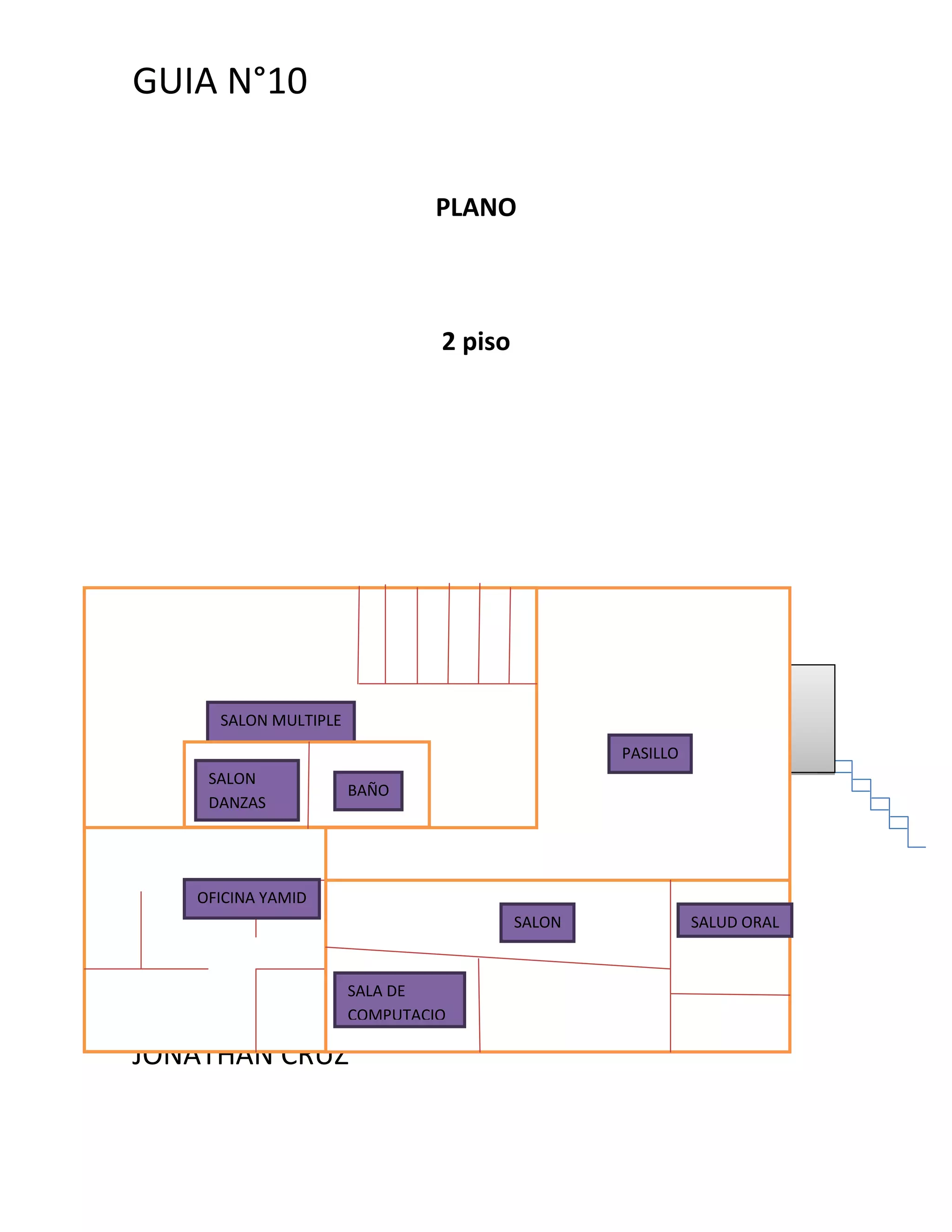 GUIA N°10


                              PLANO



                               2 piso




     SALON MULTIPLE
                                                PASILLO
    SALON
                      BAÑO
    DANZAS




   OFICINA YAMID
                                        SALON             SALUD ORAL


                      SALA DE
                      COMPUTACIO
                      N
JONATHAN CRUZ
 