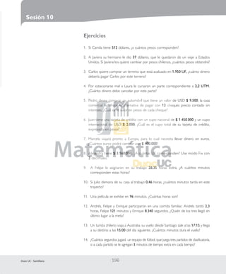 SESIÓN 10(P.192-203)_Layout 1 10-02-11 22:33 Página 196

Sesión 10
Ejercicios
1. Si Camila tiene 512 dólares, ¿a cuántos pesos corresponden?
2. A Javiera su hermano le dio 37 dólares, que le quedaron de un viaje a Estados
Unidos. Si Javiera los quiere cambiar por pesos chilenos, ¿cuántos pesos obtendrá?
3. Carlos quiere comprar un terreno que está avaluado en 1.950 UF, ¿cuánto dinero
debería pagar Carlos por este terreno?
4. Por estacionarse mal a Laura le cursaron un parte correspondiente a 2,2 UTM.
¿Cuánto dinero debe cancelar por este parte?
5. Pedro desea comprar un automóvil que tiene un valor de USD $ 9.500, la casa
comercial le ofrece la alternativa de pagar con 12 cheques precio contado sin
intereses. ¿Cuál es el valor en pesos de cada cheque?
6. Juan tiene una tarjeta de crédito con un cupo nacional de $ 1.450.000 y un cupo
internacional de USD $ 2.000. ¿Cuál es el cupo total de su tarjeta de crédito,
expresado en pesos?
7. Marcela viajará pronto a Europa, para lo cual necesita llevar dinero en euros.
¿Cuántos euros podrá cambiar con $ 400.000?
8. Alejandra tiene $ 3.160.000. ¿A cuántas UF corresponden? Use modo Fix con
2 decimales.
9.

A Felipe le asignaron en su trabajo 28,35 horas extra, ¿A cuántos minutos
corresponden estas horas?

10. Si Julio demora de su casa al trabajo 0,46 horas, ¿cuántos minutos tarda en este
trayecto?
11. Una película se exhibe en 96 minutos. ¿Cuántas horas son?
12. Andrés, Felipe y Enrique participaron en una corrida familiar, Andrés tardó 2,3
horas, Felipe 121 minutos y Enrique 8.340 segundos. ¿Quién de los tres llegó en
último lugar a la meta?
13. Un turista chileno viaja a Australia; su vuelo desde Santiago sale a las 17:15 y llega
a su destino a las 15:00 del día siguiente. ¿Cuántos minutos dura el vuelo?
14. ¿Cuántos segundos jugará un equipo de fútbol, que juega tres partidos de clasificatoria,
si a cada partido se le agregan 3 minutos de tiempo extra en cada tiempo?

Duoc UC - Santillana

|

196 |

 