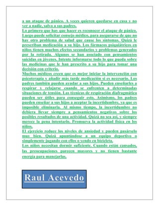a un ataque de pánico. A veces quieren quedarse en casa y no
ver a nadie, salvo a sus padres.
Lo primero que hay que hacer es reconocer el ataque de pánico.
Luego puede solicitar consejo médico, para asegurarse de que no
hay otro problema de salud que cause los síntomas. Quizá le
prescriban medicación a su hijo. Los fármacos psiquiátricos en
niños tienen muchos efectos secundarios y problemas generados
por la retirada. Algunos se han asociado con pensamientos
suicidas en jóvenes. Intente informarse todo lo que pueda sobre
las medicinas que le han prescrito a su hijo para tomar una
decisión con criterio.
Muchos médicos creen que es mejor iniciar la intervención con
psicoterapia y añadir más tarde medicación si es necesario. Los
padres también pueden ayudar a sus hijos. Pueden enseñarles a
respirar y relajarse cuando se enfrenten a determinadas
situaciones de tensión. Las técnicas de respiración diafragmática
pueden ser útiles para conseguir esto. Asimismo, los padres
pueden enseñar a sus hijos a aceptar la incertidumbre, ya que es
imposible eliminarla. Al mismo tiempo, la incertidumbre no
debiera llevar siempre a pensamientos negativos sobre los
posibles resultados de una actividad. Quizá no sea así, y siempre
merece la pena intentarlo. Promueva la actividad física en los
niños.
El ejercicio reduce los niveles de ansiedad y pueden pasárselo
muy bien. Quizá apuntándose a un equipo deportivo o
simplemente jugando con ellos o yendo en bicicleta.
Los niños necesitan dormir suficiente. Cuando están cansados,
las preocupaciones parecen mayores y no tienen bastante
energía para manejarlas.
 