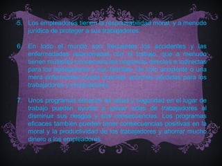 5. Los empleadores tienen la responsabilidad moral, y a menudo
   jurídica de proteger a sus trabajadores.

6. En todo el mundo son frecuentes los accidentes y las
   enfermedades relacionadas con el trabajo, que a menudo
   tienen múltiples consecuencias negativas directas e indirectas
   para los trabajadores y sus familias. Un solo accidente o una
   mera enfermedad puede acarrear enormes pérdidas para los
   trabajadores y empleadores.

7. Unos programas eficaces de salud y seguridad en el lugar de
   trabajo pueden ayudar a salvar vidas de trabajadores al
   disminuir sus riesgos y sus consecuencias. Los programas
   eficaces también pueden tener consecuencias positivas en la
   moral y la productividad de los trabajadores y ahorrar mucho
   dinero a los empleadores.
 