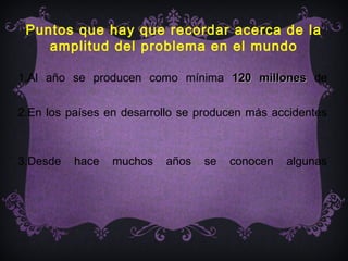 Puntos que hay que recordar acerca de la
    amplitud del problema en el mundo

1.Al año se producen como mínima 120 millones de

2.En los países en desarrollo se producen más accidentes



3.Desde   hace   muchos   años   se   conocen   algunas
 