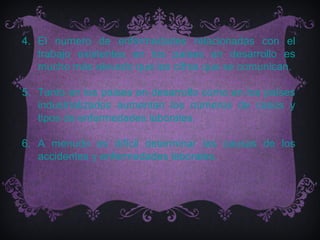 4. El numero de enfermedades relacionadas con el
   trabajo existentes en los países en desarrollo es
   mucho más elevado que las cifras que se comunican.

5. Tanto en los países en desarrollo como en los países
   industrializados aumentan los números de casos y
   tipos de enfermedades laborales.

6. A menudo es difícil determinar las causas de los
   accidentes y enfermedades laborales.
 