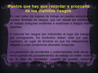Puntos que hay que recordar a proposito
          de los distintos riesgos.
1. En casi todos los lugares de trabajo se pueden encontrar un
   numero ilimitado de riesgos, que van desde las condiciones
   de trabajo inseguras evidentes e insidiosas a riesgos menos
   patentes.

2. A menudo los riesgos son inherentes al lugar del trabajo y,
   por consiguiente, los sindicatos deben velar por que se
   supriman, en lugar de forzarse en que los trabajadores se
   adapten a unas condiciones laborales inseguras.

3. La prevención de accidentes y enfermedades más eficaz se
   inicia cuando los procedimientos de trabajo se hallan todavía
   en la fase de concesión, cuando se pueden implantar
   condiciones de seguridad en los procedimientos de trabajo.
 