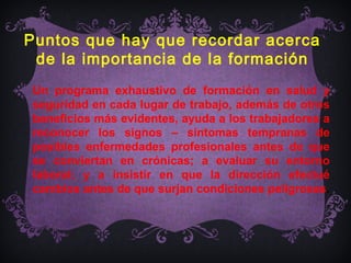Puntos que hay que recordar acerca
 de la importancia de la formación
Un programa exhaustivo de formación en salud y
seguridad en cada lugar de trabajo, además de otros
beneficios más evidentes, ayuda a los trabajadores a
reconocer los signos – síntomas tempranas de
posibles enfermedades profesionales antes de que
se conviertan en crónicas; a evaluar su entorno
laboral; y a insistir en que la dirección efectué
cambios antes de que surjan condiciones peligrosas.
 