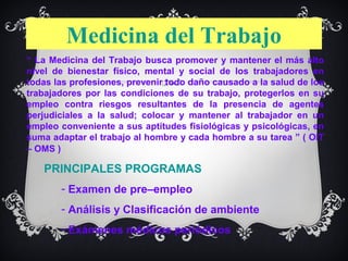 Medicina del Trabajo
“ La Medicina del Trabajo busca promover y mantener el más alto
nivel de bienestar físico, mental y social de los trabajadores en
todas las profesiones, prevenir todo daño causado a la salud de los
trabajadores por las condiciones de su trabajo, protegerlos en su
empleo contra riesgos resultantes de la presencia de agentes
perjudiciales a la salud; colocar y mantener al trabajador en un
empleo conveniente a sus aptitudes fisiológicas y psicológicas, en
suma adaptar el trabajo al hombre y cada hombre a su tarea ” ( OIT
– OMS )

   PRINCIPALES PROGRAMAS
       - Examen de pre–empleo
       - Análisis y Clasificación de ambiente
       - Exámenes médicos periódicos
 