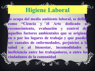 Higiene Laboral
Se ocupa del medio ambiente laboral, se define
como “Ciencia y el Arte dedicado al
reconocimiento, evaluación y control del
aquellos factores ambientales que se originan
en o por los lugares de trabajo y que pueden
ser causales de enfermedades, perjuicios a la
salud o al bienestar, incomodidades o
ineficiencia entre los trabajadores, o entre los
ciudadanos de la comunidad
 