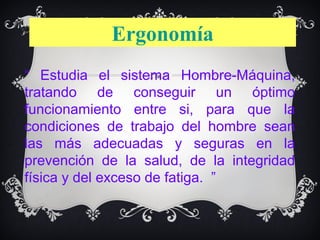 Ergonomía
“ Estudia el sistema Hombre-Máquina,
tratando de conseguir un óptimo
funcionamiento entre si, para que la
condiciones de trabajo del hombre sean
las más adecuadas y seguras en la
prevención de la salud, de la integridad
física y del exceso de fatiga. ”
 