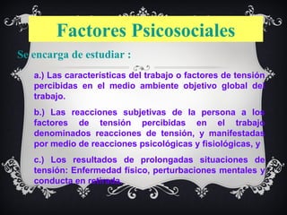 Factores Psicosociales
Se encarga de estudiar :
   a.) Las características del trabajo o factores de tensión
   percibidas en el medio ambiente objetivo global del
   trabajo.
   b.) Las reacciones subjetivas de la persona a los
   factores de tensión percibidas en el trabajo
   denominados reacciones de tensión, y manifestadas
   por medio de reacciones psicológicas y fisiológicas, y
   c.) Los resultados de prolongadas situaciones de
   tensión: Enfermedad físico, perturbaciones mentales y
   conducta en retirada.
 