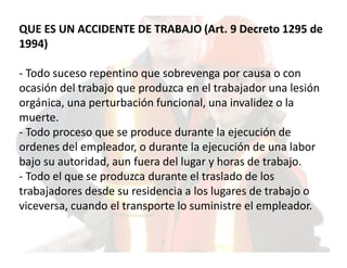 QUE ES UN ACCIDENTE DE TRABAJO (Art. 9 Decreto 1295 de
1994)

- Todo suceso repentino que sobrevenga por causa o con
ocasión del trabajo que produzca en el trabajador una lesión
orgánica, una perturbación funcional, una invalidez o la
muerte.
- Todo proceso que se produce durante la ejecución de
ordenes del empleador, o durante la ejecución de una labor
bajo su autoridad, aun fuera del lugar y horas de trabajo.
- Todo el que se produzca durante el traslado de los
trabajadores desde su residencia a los lugares de trabajo o
viceversa, cuando el transporte lo suministre el empleador.
 