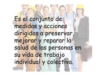 Es el conjunto de
medidas y acciones
dirigidas a preservar,
mejorar y reparar la
salud de las personas en
su vida de trabajo
individual y colectiva.
 