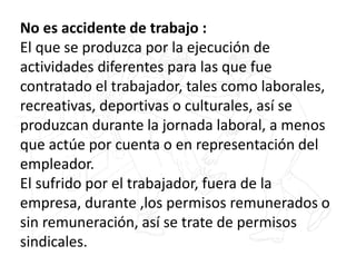 No es accidente de trabajo :
El que se produzca por la ejecución de
actividades diferentes para las que fue
contratado el trabajador, tales como laborales,
recreativas, deportivas o culturales, así se
produzcan durante la jornada laboral, a menos
que actúe por cuenta o en representación del
empleador.
El sufrido por el trabajador, fuera de la
empresa, durante ,los permisos remunerados o
sin remuneración, así se trate de permisos
sindicales.
 