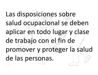 Las disposiciones sobre
salud ocupacional se deben
aplicar en todo lugar y clase
de trabajo con el fin de
promover y proteger la salud
de las personas.
 