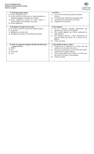 Área de Administración
Instituto Profesional Santo Tomás
Sede Los Angeles
17. El término Spam refiere:
a) Correo infectado de virus.
b) Correo enviado de forma masiva e indiscriminada con
publicidad engañosa solicitado por el usuario.
c) Correo publicitario enviado de forma masiva e
indiscriminada no solicitado por el usuario.
d) Correo publicitario.
18. FTP es:
a) Un servicio de Internet que permite transferir
ficheros.
b) Un protocolo de transferencia de páginas web.
c) Un protocolo de transferencia de correos.
d) Ninguna de las Anteriores.
19. Webmail es un tipo de correo que:
a) Necesita un cliente de correo como Outlook Express.
b) Es gratuito.
c) Se base en un servidor web.
d) Descarga los mensajes en el ordenador del usuario.
20. Los Banner:
a) Son los elementos animados publicitarios que
aparecen en la mayoría de las páginas.
b) Son aquellas páginas que ofrecen publicidad de
algún producto.
c) Son imágenes gráficas o textos publicitarios de
pequeño tamaño que aparece en la mayoría de las
páginas.
d) Todas son ciertas.
21. Entre los siguientes lenguajes del lado del cliente hay
uno que no lo es:
a) HTML.
b) Perl.
c) Java Script.
d) Java.
22. El término Cookie se refiere:
a) Programa que se almacenan en el disco duro del
usuario sin el consentimiento de éste.
b) Datos que se almacenan en el disco duro del usuario
cuando accede a algunas páginas.
c) Virus de tipo galleta que se instala en el disco duro
del usuario al acceder a ciertas páginas.
d) Todas son ciertas.
 