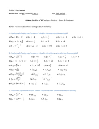 Unidad Educativa CRV
Matemática Año 4to Secciones A-B-C-D

Prof: Jorge Hidalgo

Guía de ejercicios N° 1 (Funciones. Dominio y Rango de funciones)

Parte I: Funciones (determinar la imagen de un elemento)

1.- Evaluar cada función para los valores indicados (simplificar donde sea posible)
a)

a.1)

a.2)

a.3)

b)

b.1)

b.2)

b.3)

c)

c.1)

c.2)

a.4)

c.3)

2.- Evaluar cada función para los valores indicados (simplificar y racionalizar donde sea posible)
a)

a.1)

a.2)

a.3)

b)

b.1)

b.2)

b.3)

c)

c.1)

c.2)

c.3)

d)

d.1)

d.2)

d.3)

e)

e.1)

e.2)

f)

f.1)
g.1)

g.2)

e.3)

f.2)

g)

a.4)

g.3)

3.- Evaluar las siguientes funciones para los valores indicados (simplificar donde sea posible)
a)

a.1)

b)

b.1)

a.2)
b.2)

a.3)
b.3)

 
