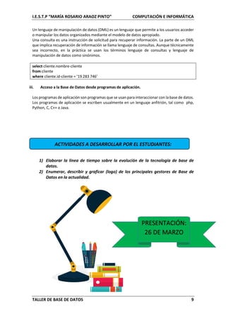 I.E.S.T.P “MARÍA ROSARIO ARAOZ PINTO” COMPUTACIÓN E INFORMÁTICA
TALLER DE BASE DE DATOS 9
Un lenguaje de manipulación de datos (DML) es un lenguaje que permite a los usuarios acceder
o manipular los datos organizados mediante el modelo de datos apropiado.
Una consulta es una instrucción de solicitud para recuperar información. La parte de un DML
que implica recuperación de información se llama lenguaje de consultas. Aunque técnicamente
sea incorrecto, en la práctica se usan los términos lenguaje de consultas y lenguaje de
manipulación de datos como sinónimos.
select cliente.nombre-cliente
from cliente
where cliente.id-cliente = ‘19 283 746’
iii. Acceso a la Base de Datos desde programas de aplicación.
Los programas de aplicación son programas que se usan para interaccionar con la base de datos.
Los programas de aplicación se escriben usualmente en un lenguaje anfitrión, tal como php,
Python, C, C++ o Java.
ACTIVIDADES A DESARROLLAR POR EL ESTUDIANTES:
1) Elaborar la línea de tiempo sobre la evolución de la tecnología de base de
datos.
2) Enumerar, describir y graficar (logo) de los principales gestores de Base de
Datos en la actualidad.
PRESENTACIÓN:
26 DE MARZO
 