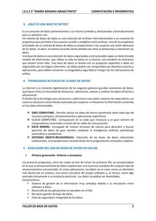 I.E.S.T.P “MARÍA ROSARIO ARAOZ PINTO” COMPUTACIÓN E INFORMÁTICA
TALLER DE BASE DE DATOS 2
3. ¿QUE ES UNA BASE DE DATOS?
Es un conjunto de datos pertenecientes a un mismo contexto y almacenados sistemáticamente
para su posterior uso.
Un sistema de bases de datos es una colección de archivos interrelacionados y un conjunto de
programas que permitan a los usuarios acceder y modificar estos archivos. Uno de los propósitos
principales de un sistema de bases de datos es proporcionar a los usuarios una visión abstracta
de los datos. Es decir, el sistema esconde ciertos detalles de cómo se almacenan y mantienen los
datos.
Una base de datos es una colección de datos organizados y estructurados según un determinado
modelo de información que refleja no sólo los datos en sí mismos, sino también las relaciones
que existen entre ellos. Una base de datos se diseña con un propósito específico y debe ser
organizada con una lógica coherente. Los datos podrán ser compartidos por distintos usuarios y
aplicaciones, pero deben conservar su integridad y seguridad al margen de las interacciones de
ambos.
4. TECNOLOGÍAS ACTUALES DE LA BASE DE DATOS
La Internet y la creciente digitalización de los negocios generan grandes volúmenes de datos,
que hacen crítica la necesidad de almacenar, administrar, extraer y analizar los datos eficiente y
eficazmente.
El diseño de la tecnología para almacenar y administrar esos datos requiere de especialistas, así
como es necesario conocimiento avanzado para explorar e interpretar la información contenida
en los datos almacenados.
 GRIG COMPUTING.- Permite utilizar los datos de forma coordinada sobre todo tipo de
recursos (computo, almacenamiento y aplicaciones específicas)
 CLOUD COMPUTING.- Computación en la nube que involucra a un gran número de
computadoras conectadas a través de las redes de comunicación.
 DATA MINING.- Encargada de realizar procesos de cálculo para descubrir y buscar
patrones de datos de gran tamaño mediante la inteligencia artificial, aprendizaje
automático y estadísticas.
 SISTEMAS OBJETO-RELACIONALES.- Extensión de las bases de datos relacionales
tradicionales, se le proporciona características de la programación orientada a objetos.
5. EVOLUCIÓN DEL USO DE BASES DE DATOS EN LOS SIG
i. Primera generación. Ficheros o Jerarquico
Los primeros programas, entre los cuales se han de incluir los primeros SIG, se caracterizaban
en lo que al almacenamiento de datos respecta por una ausencia completa de cualquier tipo de
almacenamiento estructurado. En estas aplicaciones, los datos no se veían como un elemento
más dentro de un sistema, sino como una parte del propio software o, al menos, como algo
asociado únicamente a un producto particular. Los datos no podían ser hererdados.
Características:
 Sistema de gestión de la información muy complejo debido a la vinculación entre
software y datos.
 Desarrollo de las aplicaciones en paralelo con el SIG.
 No existe gestión de base de datos.
 Falta de seguridad e integridad de los datos.
 