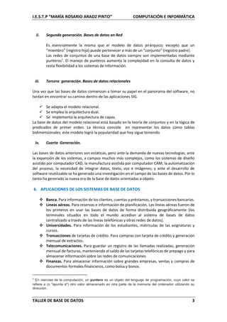 I.E.S.T.P “MARÍA ROSARIO ARAOZ PINTO” COMPUTACIÓN E INFORMÁTICA
TALLER DE BASE DE DATOS 3
ii. Segunda generación. Bases de datos en Red
Es esencialmente la misma que el modelo de datos jerárquico; excepto que un
“miembro” (registro hijo) puede pertenecer a más de un “conjunto” (registro padre).
Las redes de conjuntos de una base de datos siempre son implementadas mediante
punteros1
. El manejo de punteros aumenta la complejidad en la consulta de datos y
resta flexibilidad a los sistemas de información.
iii. Tercera generación. Bases de datos relacionales
Una vez que las bases de datos comienzan a tomar su papel en el panorama del software, no
tardan en encontrar su camino dentro de las aplicaciones SIG.
 Se adapta el modelo relacional.
 Se emplea la arquitectura dual.
 Se implementa la arquitectura de capas.
La base de datos del modelo relacional está basado en la teoría de conjuntos y en la lógica de
predicados de primer orden. La técnica consiste en representar los datos como tablas
bidimensionales; este modelo logró la popularidad que hoy sigue teniendo.
iv. Cuarta Generación.
Las bases de datos anteriores son estáticas, pero ante la demanda de nuevas tecnologías, ante
la expansión de los sistemas, a campos muchos más complejos, como los sistemas de diseño
asistido por computador CAD, la manufactura asistida por computador CAM, la automatización
del proceso, la necesidad de integrar datos, texto, voz e imágenes; y ante el desarrollo de
software reutilizable se ha generado una investigación en el campo de las bases de datos. Por lo
tanto ha generado la nueva era de la base de datos orientadas a objeto.
6. APLICACIONES DE LOS SISTEMAS DE BASE DE DATOS
 Banca. Para información de los clientes, cuentas y préstamos, y transacciones bancarias.
 Líneas aéreas. Para reservas e información de planificación. Las líneas aéreas fueron de
los primeros en usar las bases de datos de forma distribuida geográficamente (los
terminales situados en todo el mundo accedían al sistema de bases de datos
centralizado a través de las líneas telefónicas y otras redes de datos).
 Universidades. Para información de los estudiantes, matrículas de las asignaturas y
cursos.
 Transacciones de tarjetas de crédito. Para compras con tarjeta de crédito y generación
mensual de extractos.
 Telecomunicaciones. Para guardar un registro de las llamadas realizadas, generación
mensual de facturas, manteniendo el saldo de las tarjetas telefónicas de prepago y para
almacenar información sobre las redes de comunicaciones.
 Finanzas. Para almacenar información sobre grandes empresas, ventas y compras de
documentos formales financieros, como bolsa y bonos.
1
En ciencias de la computación, un puntero es un objeto del lenguaje de programación, cuyo valor se
refiere a (o "apunta a") otro valor almacenado en otra parte de la memoria del ordenador utilizando su
dirección.
 