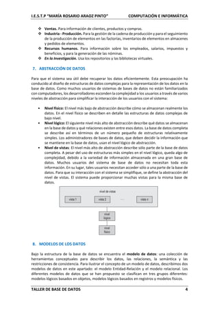 I.E.S.T.P “MARÍA ROSARIO ARAOZ PINTO” COMPUTACIÓN E INFORMÁTICA
TALLER DE BASE DE DATOS 4
 Ventas. Para información de clientes, productos y compras.
 Industria - Producción. Para la gestión de la cadena de producción y para el seguimiento
de la producción de elementos en las factorías, inventarios de elementos en almacenes
y pedidos de elementos.
 Recursos humanos. Para información sobre los empleados, salarios, impuestos y
beneficios, y para la generación de las nóminas.
 En la Investigación. Usa los repositorios y las bibliotecas virtuales.
7. ABSTRACCIÓN DE DATOS
Para que el sistema sea útil debe recuperar los datos eficientemente. Esta preocupación ha
conducido al diseño de estructuras de datos complejas para la representación de los datos en la
base de datos. Como muchos usuarios de sistemas de bases de datos no están familiarizados
con computadores, los desarrolladores esconden la complejidad a los usuarios a través de varios
niveles de abstracción para simplificar la interacción de los usuarios con el sistema:
• Nivel físico: El nivel más bajo de abstracción describe cómo se almacenan realmente los
datos. En el nivel físico se describen en detalle las estructuras de datos complejas de
bajo nivel.
• Nivel lógico: El siguiente nivel más alto de abstracción describe qué datos se almacenan
en la base de datos y qué relaciones existen entre esos datos. La base de datos completa
se describe así en términos de un número pequeño de estructuras relativamente
simples. Los administradores de bases de datos, que deben decidir la información que
se mantiene en la base de datos, usan el nivel lógico de abstracción.
• Nivel de vistas: El nivel más alto de abstracción describe sólo parte de la base de datos
completa. A pesar del uso de estructuras más simples en el nivel lógico, queda algo de
complejidad, debido a la variedad de información almacenada en una gran base de
datos. Muchos usuarios del sistema de base de datos no necesitan toda esta
información. En su lugar, tales usuarios necesitan acceder sólo a una parte de la base de
datos. Para que su interacción con el sistema se simplifique, se define la abstracción del
nivel de vistas. El sistema puede proporcionar muchas vistas para la misma base de
datos.
8. MODELOS DE LOS DATOS
Bajo la estructura de la base de datos se encuentra el modelo de datos: una colección de
herramientas conceptuales para describir los datos, las relaciones, la semántica y las
restricciones de consistencia. Para ilustrar el concepto de un modelo de datos, describimos dos
modelos de datos en este apartado: el modelo Entidad-Relación y el modelo relacional. Los
diferentes modelos de datos que se han propuesto se clasifican en tres grupos diferentes:
modelos lógicos basados en objetos, modelos lógicos basados en registros y modelos físicos.
 