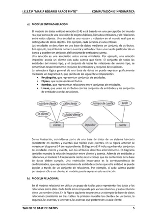 I.E.S.T.P “MARÍA ROSARIO ARAOZ PINTO” COMPUTACIÓN E INFORMÁTICA
TALLER DE BASE DE DATOS 5
a) MODELO ENTIDAD-RELACIÓN
El modelo de datos entidad-relación (E-R) está basado en una percepción del mundo
real que consta de una colección de objetos básicos, llamados entidades, y de relaciones
entre estos objetos. Una entidad es una «cosa» u «objeto» en el mundo real que es
distinguible de otros objetos. Por ejemplo, cada persona es una entidad.
Las entidades se describen en una base de datos mediante un conjunto de atributos.
Por ejemplo, los atributos número-cuenta y saldo describen una cuenta particular de un
banco y pueden ser atributos del conjunto de entidades cuenta.
Una relación es una asociación entre varias entidades. Por ejemplo, una relación
impositor asocia un cliente con cada cuenta que tiene. El conjunto de todas las
entidades del mismo tipo, y el conjunto de todas las relaciones del mismo tipo, se
denominan respectivamente conjunto de entidades y conjunto de relaciones.
La estructura lógica general de una base de datos se puede expresar gráficamente
mediante un diagrama ER, que consta de los siguientes componentes:
• Rectángulos, que representan conjuntos de entidades.
• Elipses, que representan atributos.
• Rombos, que representan relaciones entre conjuntos de entidades.
• Líneas, que unen los atributos con los conjuntos de entidades y los conjuntos
de entidades con las relaciones.
Como ilustración, considérese parte de una base de datos de un sistema bancario
consistente en clientes y cuentas que tienen esos clientes. En la Figura anterior se
muestra el diagrama E-R correspondiente. El diagrama E-R indica que hay dos conjuntos
de entidades cliente y cuenta, con los atributos descritos anteriormente. El diagrama
también muestra la relación impositor entre cliente y cuenta. Además de entidades y
relaciones, el modelo E-R representa ciertas restricciones que los contenidos de la base
de datos deben cumplir. Una restricción importante es la correspondencia de
cardinalidades, que expresa el número de entidades con las que otra entidad se puede
asociar a través de un conjunto de relaciones. Por ejemplo, si cada cuenta puede
pertenecer sólo a un cliente, el modelo puede expresar esta restricción.
b) MODELO RELACIONAL
En el modelo relacional se utiliza un grupo de tablas para representar los datos y las
relaciones entre ellos. Cada tabla está compuesta por varias columnas, y cada columna
tiene un nombre único. En la Figura siguiente se presenta un ejemplo de base de datos
relacional consistente en tres tablas: la primera muestra los clientes de un banco, la
segunda, las cuentas, y la tercera, las cuentas que pertenecen a cada cliente.
 