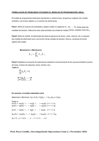 Prof. Pura Castillo. |Investigaciónde Operaciones Guía 2. |Noviembre 2022
FORMULACION DE PROBLEMAS UTILIZANDO EL MODELOS DE PROGRAMACIÓN LINEAL.
El modelo de programación lineal para representar un sistema tiene, al igual que cualquier otro modelo
simbólico, una función objetivo y un conjunto de restricciones.
Paso1: Defina el conjunto de actividades y asigne niveles no negativos X1 , X2 , …, Xn. Estas serán las
variables de decisión. Seleccione para cada actividad una unidad de medida (Horas, unidades, litros etc.)
Paso2: Defina la medida de efectividad del sistema (ganancia de dinero, costo, volumen, etc.) y exprese
esa medida de efectividad como una función de las variable de decisión. Esto es, construya la función
objetivo del modelo
Paso3: Establezca el conjunto de restricciones mediante el reconocimiento de los recursos limitados (número
de horas, número de máquinas, horas, hombre, etc.)
En resumen, el modelo matemático será:
(Maximizar o Minimizar) Zo= C1X1+ C2X2 +...+ Cn-1Xn-1+ CnXn
Sujeto a:
a11X1 + a12X2 + ... + a1jXj + . . . + a1nXn (< = > ) b1
a21X1 + a22X2 + ... + a2jXj + . . . + a2nXn (< = > ) b2
: :
ai1X1 + ai2X2 + ... + aijXj + . . . + ainXn (< = > ) bi
: :
am1X1 + am2X2 + ... + amjXj + . . . + amnXn (< = > ) bm
Xj >= 0 ( j = 1,2,3, . . . , n ; i = 1, 2, 3, . . ., m )
 