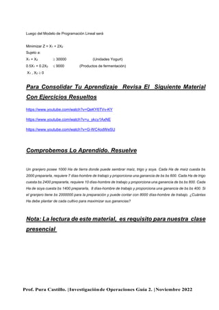 Prof. Pura Castillo. |Investigaciónde Operaciones Guía 2. |Noviembre 2022
Luego del Modelo de Programación Lineal será
Minimizar Z = X1 + 2X2
Sujeto a:
X1 + X2  30000 (Unidades Yogurt)
0.5X1 + 0.2X2  9000 (Productos de fermentación)
X1 , X2  0
Para Consolidar Tu Aprendizaje Revisa El Siguiente Material
Con Ejercicios Resueltos
https://www.youtube.com/watch?v=QeKY6TVv-KY
https://www.youtube.com/watch?v=u_ykcy1AxNE
https://www.youtube.com/watch?v=G-WC4odWeSU
Comprobemos Lo Aprendido. Resuelve
Un granjero posee 1000 Ha de tierra donde puede sembrar maíz, trigo y soya. Cada Ha de maíz cuesta bs
2000 prepararla, requiere 7 días-hombre de trabajo y proporciona una ganancia de bs bs 600. Cada Ha de trigo
cuesta bs 2400 prepararla, requiere 10 días-hombre de trabajo y proporciona una ganancia de bs bs 800. Cada
Ha de soya cuesta bs 1400 prepararla, 8 días-hombre de trabajo y proporciona una ganancia de bs bs 400. Si
el granjero tiene bs 2000000 para la preparación y puede contar con 8000 días-hombre de trabajo. ¿Cuántas
Ha debe plantar de cada cultivo para maximizar sus ganancias?
Nota: La lectura de este material, es requisito para nuestra clase
presencial
 