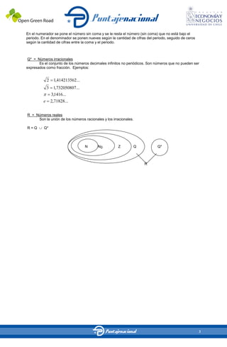 En el numerador se pone el número sin coma y se le resta el número (sin coma) que no está bajo el
periodo. En el denominador se ponen nueves según la cantidad de cifras del periodo, seguido de ceros
según la cantidad de cifras entre la coma y el periodo.



Q* = Números irracionales
       Es el conjunto de los números decimales infinitos no periódicos. Son números que no pueden ser
expresados como fracción. Ejemplos:


              2    1,414213562...
              3     1,732050807...
                  3,1416...
          e       2,71828...


R = Números reales
     Son la unión de los números racionales y los irracionales.

R=Q       Q*




                                     N    N0          Z        Q             Q*



                                                                      R




                                                                                                       3
 