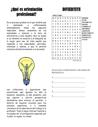 ¿Qué es orientación                                            DIVIERTETE
       profesional?
Es un proceso gradual en el que tendrás que
ir      analizando      y      reflexionando
detenidamente      todos    los     aspectos
implicados. Somos consientes de tus
ansiedades y temores a la hora de
enfrentarte a este desafío. Pero no dudes
ni un instante en lanzarte a la búsqueda de
lo mejor para vos, de todo aquello que
responda a tus capacidades, aptitudes,
intereses y valores, y que te permita
volcarlos satisfactoriamente a la sociedad.




                                                SELECCIONA 5 PROFESIONES POR ORDEN DE
                                                PREFERENCIA:

                                                1. ..........................................................

                                                2. ..........................................................

                                                3. ..........................................................
Las    reflexiones     y    sugerencias  que
encontrarás aquí apuntan no sólo al             4. ..........................................................
momento inmediato, al año presente, sino
                                                5. ..........................................................
que aspiran a abrirte perspectivas
alentadoras para encarar el porvenir, a
dotarte de mejores recursos para tus
estudios     superiores,    a   ir   tomando
conciencia de la importancia del trabajo y la
profesión. Todo lo mejor está por hacerse y
tú puedes ser el protagonista esperado por
tu país, tu región, tu ciudad.
 
