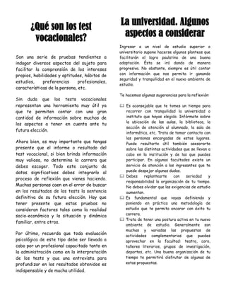 ¿Qué son los test                        La universidad. Algunos
        vocacionales?                            aspectos a considerar
                                                Ingresar a un nivel de estudio superior o
                                                universitario supone hacerse algunos planteos que
Son una serie de pruebas tendientes a           facilitarán el logro paulatino de una buena
indagar diversos aspectos del sujeto para       adaptación. Ésta se irá dando de manera
facilitar la comprensión de los intereses       progresiva. No obstante, siempre es útil contar
propios, habilidades y aptitudes, hábitos de    con información que nos permita ir ganando
                                                seguridad y tranquilidad en el nuevo ambiente de
estudios,    preferencias      profesionales,
                                                estudio.
características de la persona, etc.
                                                Te hacemos algunas sugerencias para la reflexión:
Sin duda que los tests vocacionales
representan una herramienta muy útil ya          Es aconsejable que te tomes un tiempo para
que te permiten contar con una gran               recorrer con tranquilidad la universidad o
cantidad de información sobre muchos de           instituto que hayas elegido. Infórmate sobre
                                                  la ubicación de las aulas, la biblioteca, la
los aspectos a tener en cuenta ante tu
                                                  sección de atención al alumnado, la sala de
futura elección.
                                                  informática, etc. Trata de tomar contacto con
                                                  las personas encargadas de estos lugares.
Ahora bien, es muy importante que tengas          Puede resultarte útil también asesorarte
presente que el informe o resultado del           sobre las distintas actividades que se llevan a
test vocacional, si bien brinda información       cabo en la institución y de las que puedes
muy valiosa, no determina la carrera que          participar. En algunas facultades existe un
debes escoger. Todo este conjunto de              servicio de atención a los ingresantes que te
                                                  puede despejar algunas dudas.
datos significativos debes integrarlo al
                                                 Debes     replantearte     con   seriedad     y
proceso de reflexión que vienes haciendo.
                                                  responsabilidad la organización de tu tiempo.
Muchas personas caen en el error de buscar        No debes olvidar que las exigencias de estudio
en los resultados de los tests la sentencia       aumentan.
definitiva de su futura elección. Hay que        Es fundamental que vayas definiendo y
tener presente que estas pruebas no               poniendo en práctica una metodología de
consideran factores tales como la realidad        estudio que te permita encarar con éxito tu
                                                  carrera.
socio-económica y la situación y dinámica
                                                 Trata de tener una postura activa en tu nuevo
familiar, entre otros.
                                                  ambiente de estudio. Generalmente son
                                                  muchas y variadas las propuestas de
Por último, recuerda que toda evaluación          actividades complementarias que puedes
psicológica de este tipo debe ser llevada a       aprovechar en la facultad: teatro, coro,
cabo por un profesional capacitado tanto en       talleres literarios, grupos de investigación,
la administración como en la interpretación       deportes, etc. Una buena organización de tu
de los tests y que una entrevista para            tiempo te permitirá disfrutar de algunas de
profundizar en los resultados obtenidos es        estas propuestas.

indispensable y de mucha utilidad.
 