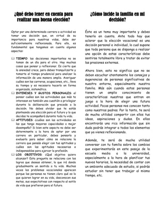 ¿Qué debo tener en cuenta para                         ¿Cómo incide la familia en mi
   realizar una buena elección?                                   decisión?

Optar por una determinada carrera o actividad es      Éste es un tema muy importante y debes
tomar una decisión que, en virtud de su               tenerlo en cuenta. Ante todo hay que
importancia para nuestras vidas, debe ser             aclarar que la elección vocacional es una
suficientemente reflexionada. Para ello, es
                                                      decisión personal e individual, lo cual supone
fundamental que tengamos en cuenta algunos
aspectos:
                                                      que toda persona que se disponga a realizar
                                                      una opción de estas características debe
 TIEMPO: las decisiones importantes no se            sentirse totalmente libre y tratar de evitar
  toman de un día para el otro. Hay muchas            las presiones externas.
  cosas que pensar y reflexionar. Es cierto que
  la ansiedad crece, pero debes tranquilizarte y      Ahora bien, esto no significa que no se
  tomarte el tiempo prudencial para analizar la       deban escuchar atentamente los consejos y
  información de una manera amplia. Averiguar
                                                      sugerencias de personas significativas de
  cuáles son las carreras, ocupaciones, etc., lleva
  su tiempo y es necesario hacerlo en forma
                                                      nuestro entorno, especialmente nuestra
  organizada, sistemática.                            familia. Más aún cuando estas personas
 INTERESES Y GUSTOS PERSONALES: el                   tienen    un    amplio   conocimiento    de
  pensar cuáles son las actividades que más te        características nuestras que entran en
  interesan es también una cuestión a privilegiar     juego a la hora de elegir una futura
  durante la deliberación que precede a la            actividad. Pocas personas nos conocen tanto
  decisión. No debes olvidar que te estás
                                                      como nuestros padres. Por lo tanto, te será
  planteando una elección para el futuro y lo que
  decidas te acompañará durante toda tu vida.
                                                      de mucha utilidad compartir con ellos tus
 APTITUDES: ¿cuáles son las actividades en           ideas, aspiraciones y dudas. En ellos
  las que tengo mayores capacidades o mejor           encontrarás una rica información que sin
  desempeño? Si bien este aspecto no debe ser         duda podrás integrar a todos los elementos
  determinante a la hora de optar por una             que ya vienes reflexionando.
  carrera en particular, debes pensarlo y
  evaluarlo para saber cómo se relaciona la           Además, te será de mucha utilidad
  carrera que pensás elegir con tus aptitudes y
                                                      conversar con tu familia sobre los cambios
  cuáles son las aptitudes necesarias e
                                                      que experimentarás en este pasaje de la
  indispensables para ejercer la profesión.
 LOS OBJETIVOS: ¿Qué objetivo quiero                 escuela    media     a    la    universidad,
  alcanzar? Esta pregunta se relaciona con los        especialmente a la hora de planificar tus
  logros que deseas obtener, lo que irá dando         nuevos horarios, la necesidad de contar con
  gradualmente un sentido a tu vida. Muchas           un ambiente adecuado de estudio, si podrás
  veces los problemas vocacionales aparecen           estudiar sin tener que trabajar al mismo
  porque las personas no tienen claro qué es lo
                                                      tiempo, etc.
  que quieren lograr en su vida, desconocen sus
  metas, sus expectativas con respecto al estilo
  de vida que prefieren para el futuro.
 